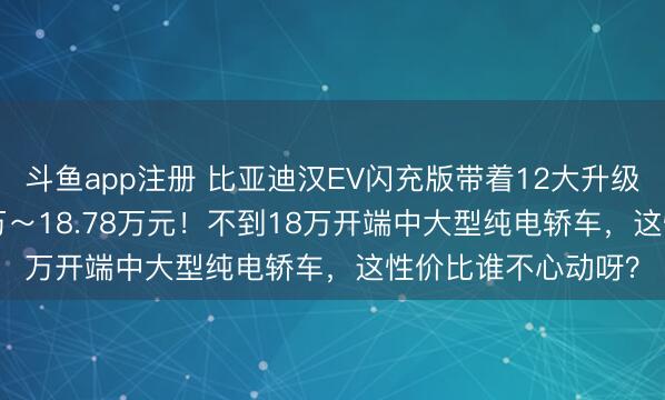 斗鱼app注册 比亚迪汉EV闪充版带着12大升级上市，售价17.98万～18.78万元！不到18万开端中大型纯电轿车，这性价比谁不心动呀？