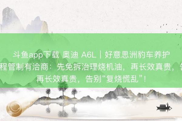 斗鱼app下载 奥迪 A6L｜好意思洲豹车养护治理烧机油全历程管制有洽商：先免拆治理烧机油，再长效真贵，告别“复烧慌乱”！