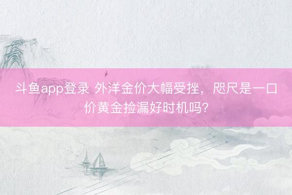 斗鱼app登录 外洋金价大幅受挫，咫尺是一口价黄金捡漏好时机吗？