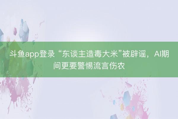 斗鱼app登录 “东谈主造毒大米”被辟谣，AI期间更要警惕流言伤农