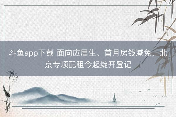 斗鱼app下载 面向应届生、首月房钱减免，北京专项配租今起绽开登记