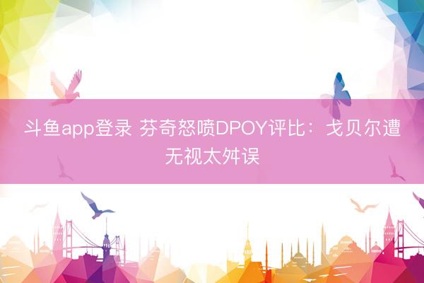 斗鱼app登录 芬奇怒喷DPOY评比：戈贝尔遭无视太舛误